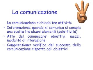 La comunicazione
La comunicazione richiede tre attività:
• Informazione: quando si comunica si compie
una scelta tra alcuni elementi (selettività)
• Atto del comunicare: obiettivi, mezzi,
modalità di interazione
• Comprensione: verifica del successo della
comunicazione rispetto agli obiettivi
 