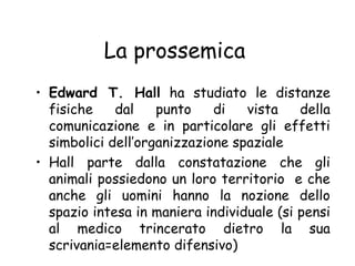 La prossemica
• Edward T. Hall ha studiato le distanze
fisiche dal punto di vista della
comunicazione e in particolare gli effetti
simbolici dell’organizzazione spaziale
• Hall parte dalla constatazione che gli
animali possiedono un loro territorio e che
anche gli uomini hanno la nozione dello
spazio intesa in maniera individuale (si pensi
al medico trincerato dietro la sua
scrivania=elemento difensivo)
 