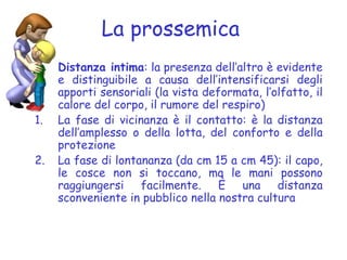 La prossemica
Distanza intima: la presenza dell’altro è evidente
e distinguibile a causa dell’intensificarsi degli
apporti sensoriali (la vista deformata, l’olfatto, il
calore del corpo, il rumore del respiro)
1. La fase di vicinanza è il contatto: è la distanza
dell’amplesso o della lotta, del conforto e della
protezione
2. La fase di lontananza (da cm 15 a cm 45): il capo,
le cosce non si toccano, ma le mani possono
raggiungersi facilmente. È una distanza
sconveniente in pubblico nella nostra cultura
 
