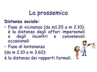La prossemica
Distanza sociale:
• Fase di vicinanza (da m1.20 a m 2.10):
è la distanza degli affari impersonali
e degli incontri e convenevoli
occasionali
• Fase di lontananza
(da m 2.10 a m 3.60):
è la distanza dei rapporti formali.
 