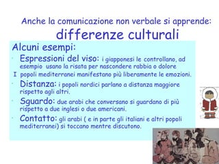Anche la comunicazione non verbale si apprende:
differenze culturali
Alcuni esempi:
• Espressioni del viso: i giapponesi le controllano, ad
esempio usano la risata per nascondere rabbia o dolore
I popoli mediterranei manifestano più liberamente le emozioni.
• Distanza: i popoli nordici parlano a distanza maggiore
rispetto agli altri.
• Sguardo: due arabi che conversano si guardano di più
rispetto a due inglesi o due americani.
• Contatto: gli arabi ( e in parte gli italiani e altri popoli
mediterranei) si toccano mentre discutono.
 