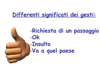 Differenti significati dei gesti:
-Richiesta di un passaggio
-Ok
-Insulto
-Va a quel paese
 