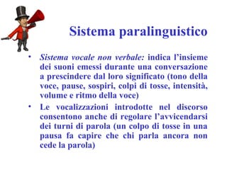 Sistema paralinguistico
• Sistema vocale non verbale: indica l’insieme
dei suoni emessi durante una conversazione
a prescindere dal loro significato (tono della
voce, pause, sospiri, colpi di tosse, intensità,
volume e ritmo della voce)
• Le vocalizzazioni introdotte nel discorso
consentono anche di regolare l’avvicendarsi
dei turni di parola (un colpo di tosse in una
pausa fa capire che chi parla ancora non
cede la parola)
 
