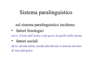 Sistema paralinguistico
sul sistema paralinguistico incidono:
• fattori fisiologici
ad es. il tono dell’uomo è più grave di quello della donna
• fattori sociali
ad es. ad uno status sociale più elevato si associa un tono
di voce più grave
 