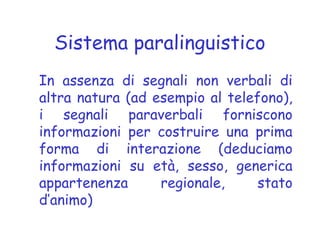 Sistema paralinguistico
In assenza di segnali non verbali di
altra natura (ad esempio al telefono),
i segnali paraverbali forniscono
informazioni per costruire una prima
forma di interazione (deduciamo
informazioni su età, sesso, generica
appartenenza regionale, stato
d’animo)
 