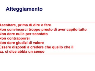 Atteggiamento mentale
Ascoltare, prima di dire o fare
Non convincerci troppo presto di aver capito tutto
Non dare nulla per scontato
Non contrapporsi
Non dare giudizi di valore
Essere disposti a credere che quello che il
pz. ci dice abbia un senso
 