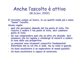 Anche l’ascolto è attivo
(M.Sclavi, 2002)
Il ricevente compie un lavoro, la cui qualità rende più o meno
“buono” l’ascolto.
Alcune regole:
- quel che percepisci dipende dal tuo punto di vista. Per
riuscire a vedere il tuo punto di vista, devi cambiare
punto di vista.
- Se vuoi comprendere quel che un altro sta dicendo, devi
assumere che ha ragione e chiedergli di aiutarti a vedere
le cose dalla sua prospettiva.
- Le emozioni sono strumenti conoscitivi fondamentali.
Informano non su ciò che si vede, ma su come si guarda.
- Un buon ascoltatore è un esploratore di mondi possibili.
- Un buon ascoltatore è capace di autoironia.
 