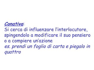 Conativa:
Si cerca di influenzare l’interlocutore,
spingendolo a modificare il suo pensiero
o a compiere un’azione
es. prendi un foglio di carta e piegalo in
quattro
 
