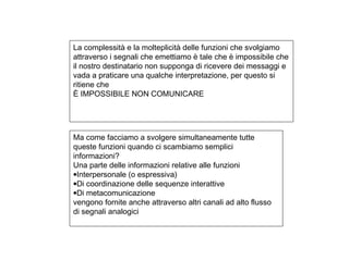 La complessità e la molteplicità delle funzioni che svolgiamo
attraverso i segnali che emettiamo è tale che è impossibile che
il nostro destinatario non supponga di ricevere dei messaggi e
vada a praticare una qualche interpretazione, per questo si
ritiene che
È IMPOSSIBILE NON COMUNICARE
Ma come facciamo a svolgere simultaneamente tutte
queste funzioni quando ci scambiamo semplici
informazioni?
Una parte delle informazioni relative alle funzioni
•Interpersonale (o espressiva)
•Di coordinazione delle sequenze interattive
•Di metacomunicazione
vengono fornite anche attraverso altri canali ad alto flusso
di segnali analogici
 