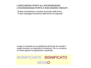 L’INSICUREZZA PORTA ALL’INCONGRUENZA
L’INCONGRUENZA PORTA A NON ESSERE CREDUTI
SIGNIFICANTE SIGNIFICATO
SEGNO
Queste considerazioni ci portano al principio della forma
In ogni massaggio l’importanza della forma è la seguente
Il segno è composto da un significante (la forma) che veicola o
meglio rimanda a un significato (il contenuto). Per cui ne deriva
un simile rapporto tra significante e significato.
 