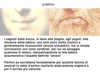 I segnali della bocca, in base alle pieghe, agli angoli, alle
chiusure delle labbra, non solo sono molto intuitivi e
generalmente riconoscibili (anche simulabili), ma in diretta
connessioni con zone cerebrali, per cui se assaggio
qualcosa di amaro, meccanicamente le mie labbra
assumeranno l’aspetto definito “amaro”
 
Perfino se sorridiamo forzatamente per qualche decina di
secondi lo stato d’animo risulterà relativamente migliore e
poi il sorriso più naturale
 
LA BOCCA
 