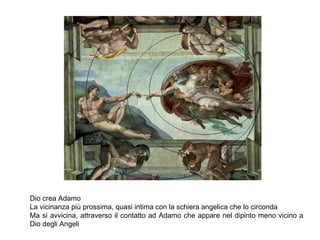 Dio crea Adamo
La vicinanza più prossima, quasi intima con la schiera angelica che lo circonda
Ma si avvicina, attraverso il contatto ad Adamo che appare nel dipinto meno vicino a
Dio degli Angeli
 