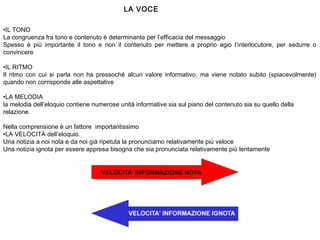 •IL TONO
La congruenza fra tono e contenuto è determinante per l’efficacia del messaggio
Spesso è più importante il tono e non il contenuto per mettere a proprio agio l’interlocutore, per sedurre o
convincere
•IL RITMO
Il ritmo con cui si parla non ha pressoché alcun valore informativo, ma viene notato subito (spiacevolmente)
quando non corrisponde alle aspettative
•LA MELODIA
la melodia dell’eloquio contiene numerose unità informative sia sul piano del contenuto sia su quello della
relazione.
 
Nella comprensione è un fattore importantissimo
•LA VELOCITÀ dell’eloquio.
Una notizia a noi nota e da noi già ripetuta la pronunciamo relativamente più veloce
Una notizia ignota per essere appresa bisogna che sia pronunciata relativamente più lentamente
LA VOCE
 