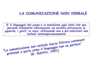 LA COMUNICAZIONE NON VERBALE
E’ il linguaggio del corpo e si manifesta ogni volta che una
persona trasmette informazioni ad un’altra attraverso lo
sguardo, i gesti, la voce, utilizzando uno o più indicatori non
verbali contemporaneamente
“La comunicazione non verbale lascia filtrare contenuti
profondi e parla come il linguaggio non sa parlare”
(G. Gulotta, 1991)
 