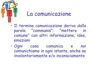 La comunicazione
• Il termine comunicazione deriva dalla
parola “communis”: “mettere in
comune” con altri informazione, idee,
emozioni
• Ogni cosa comunica e noi
comunichiamo in ogni istante, anche se
involontariamente e/o inconsciamente
 