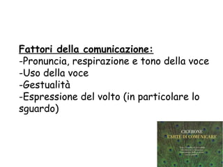 Fattori della comunicazione:
-Pronuncia, respirazione e tono della voce
-Uso della voce
-Gestualità
-Espressione del volto (in particolare lo
sguardo)
 