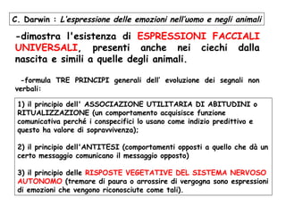 -dimostra l'esistenza di ESPRESSIONI FACCIALI
UNIVERSALI, presenti anche nei ciechi dalla
nascita e simili a quelle degli animali.
-formula TRE PRINCIPI generali dell’ evoluzione dei segnali non
verbali:
C. Darwin : L’espressione delle emozioni nell’uomo e negli animali
1) il principio dell' ASSOCIAZIONE UTILITARIA DI ABITUDINI o
RITUALIZZAZIONE (un comportamento acquisisce funzione
comunicativa perché i conspecifici lo usano come indizio predittivo e
questo ha valore di sopravvivenza);
2) il principio dell'ANTITESI (comportamenti opposti a quello che dà un
certo messaggio comunicano il messaggio opposto)
3) il principio delle RISPOSTE VEGETATIVE DEL SISTEMA NERVOSO
AUTONOMO (tremare di paura o arrossire di vergogna sono espressioni
di emozioni che vengono riconosciute come tali).
 