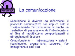 La comunicazione
• Comunicare è diverso da informare: il
processo comunicativo non implica solo il
trasferimento d’informazione ma anche un
tentativo di persuasione dell’interlocutore
al fine di modificarne comportamenti e
atteggiamenti (scopo)
• Comunicazione = informazione + azioni
(convincere, promettere, sedurre, far
immaginare e così via)
 