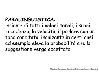 PARALINGUISTICA:
insieme di tutti i valori tonali, i suoni,
la cadenza, la velocità, il parlare con un
tono concitato, incalzante in certi casi
ad esempio eleva la probabilità che la
suggestione venga accettata.
Massimo Taramasco- Istituto di Psicologia Emotiva Emotivia
 
