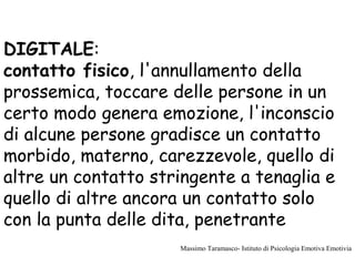 DIGITALE:
contatto fisico, l'annullamento della
prossemica, toccare delle persone in un
certo modo genera emozione, l'inconscio
di alcune persone gradisce un contatto
morbido, materno, carezzevole, quello di
altre un contatto stringente a tenaglia e
quello di altre ancora un contatto solo
con la punta delle dita, penetrante
Massimo Taramasco- Istituto di Psicologia Emotiva Emotivia
 