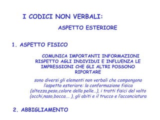 I CODICI NON VERBALI:
COMUNICA IMPORTANTI INFORMAZIONI
RISPETTO AGLI INDIVIDUI E INFLUENZA LE
IMPRESSIONI CHE GLI ALTRI POSSONO
RIPORTARE
sono diversi gli elementi non verbali che compongono
l’aspetto esteriore: la conformazione fisica
(altezza,peso,colore della pelle…), i tratti fisici del volto
(occhi,naso,bocca…. ), gli abiti e il trucco e l’acconciatura
ASPETTO ESTERIORE
2. ABBIGLIAMENTO
1. ASPETTO FISICO
 