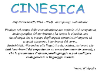 Ray Birdwhistell (1918 –1994), antropologo statunitense.
Pioniere nel campo della comunicazione non verbale, si è occupato in
modo specifico del movimento e ha creato la cinesica, una
metodologia che si occupa degli aspetti comunicativi appresi ed
eseguiti attraverso i movimenti del corpo.
Birdwhistell, rifacendosi alla linguistica descrittiva, sosteneva che
tutti i movimenti del corpo hanno un senso (non essendo casuali), e
che la grammatica di questo paralinguaggio si può analizzare
analogamente al linguaggio verbale.
Fonte: Wikipedia
 