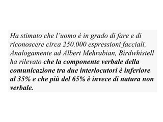 Ha stimato che l’uomo è in grado di fare e di
riconoscere circa 250.000 espressioni facciali.
Analogamente ad Albert Mehrabian, Birdwhistell
ha rilevato che la componente verbale della
comunicazione tra due interlocutori è inferiore
al 35% e che più del 65% è invece di natura non
verbale.
 