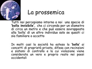 La prossemica
Tutti noi percepiamo intorno a noi una specie di
‘bolla invisibile’, che ci circonda per un diametro
di circa un metro e che può essere sovrapposta
alla ‘bolla’ di un altro individuo solo se questi ci
sia familiare o accetto
In molti casi la società ha esteso la ‘bolla’ ai
concetti di proprietà privata, difesa con recinzioni
e sistemi di controllo e la cui violazione viene
considerata un vero e proprio reato nei paesi
occidentali
 
