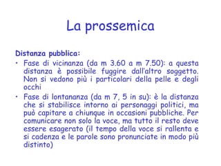 La prossemica
Distanza pubblica:
• Fase di vicinanza (da m 3.60 a m 7.50): a questa
distanza è possibile fuggire dall’altro soggetto.
Non si vedono più i particolari della pelle e degli
occhi
• Fase di lontananza (da m 7, 5 in su): è la distanza
che si stabilisce intorno ai personaggi politici, ma
può capitare a chiunque in occasioni pubbliche. Per
comunicare non solo la voce, ma tutto il resto deve
essere esagerato (il tempo della voce si rallenta e
si cadenza e le parole sono pronunciate in modo più
distinto)
 