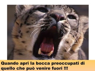 Quando apri la bocca preoccupati di
quello che può venire fuori !!!
 