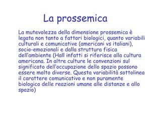 La prossemica
La mutevolezza della dimensione prossemica è
legata non tanto a fattori biologici, quanto variabili
culturali e comunicative (americani vs italiani),
socio-emozionali e dalla struttura fisica
dell’ambiente (Hall infatti si riferisce alla cultura
americana. In altre culture le convenzioni sul
significato dell’occupazione dello spazio possono
essere molto diverse. Questa variabilità sottolinea
il carattere comunicativo e non puramente
biologico delle reazioni umane alle distanze e allo
spazio)
 