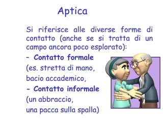 Aptica
Si riferisce alle diverse forme di
contatto (anche se si tratta di un
campo ancora poco esplorato):
– Contatto formale
(es. stretta di mano,
bacio accademico,
- Contatto informale
(un abbraccio,
una pacca sulla spalla)
 