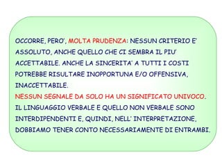 OCCORRE, PERO’, MOLTA PRUDENZA: NESSUN CRITERIO E’
ASSOLUTO, ANCHE QUELLO CHE CI SEMBRA IL PIU’
ACCETTABILE. ANCHE LA SINCERITA’ A TUTTI I COSTI
POTREBBE RISULTARE INOPPORTUNA E/O OFFENSIVA,
INACCETTABILE.
NESSUN SEGNALE DA SOLO HA UN SIGNIFICATO UNIVOCO.
IL LINGUAGGIO VERBALE E QUELLO NON VERBALE SONO
INTERDIPENDENTI E, QUINDI, NELL’ INTERPRETAZIONE,
DOBBIAMO TENER CONTO NECESSARIAMENTE DI ENTRAMBI.
 