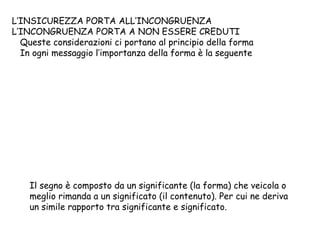 L’INSICUREZZA PORTA ALL’INCONGRUENZA
L’INCONGRUENZA PORTA A NON ESSERE CREDUTI
Queste considerazioni ci portano al principio della forma
In ogni messaggio l’importanza della forma è la seguente
Il segno è composto da un significante (la forma) che veicola o
meglio rimanda a un significato (il contenuto). Per cui ne deriva
un simile rapporto tra significante e significato.
 