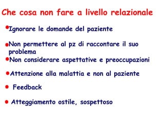Che cosa non fare a livello relazionale
Ignorare le domande del paziente
Non permettere al pz di raccontare il suo
problema
Non considerare aspettative e preoccupazioni
Attenzione alla malattia e non al paziente
Feedback
Atteggiamento ostile, sospettoso
 