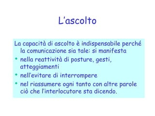 L’ascolto
La capacità di ascolto è indispensabile perché
la comunicazione sia tale: si manifesta
 nella reattività di posture, gesti,
atteggiamenti
 nell’evitare di interrompere
 nel riassumere ogni tanto con altre parole
ciò che l’interlocutore sta dicendo.
 