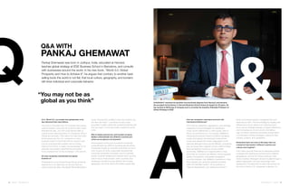 18 | Issue 65 | 360.steelcase.com 360.steelcase.com | Issue 65 | 19
QA with
PAnkaj GHEMAWAT
Pankaj Ghemawat was born in Jodhpur, India, educated at Harvard,
teaches global strategy at IESE Business School in Barcelona, and consults
with businesses around the world. In his new book, “World 3.0: Global
Prosperity and How to Achieve It”, he argues that contrary to another best-
selling book the world is not flat, that local culture, geography, and borders
still drive individual and corporate behavior.
Q: In “World 3.0”, you explain how globalization is far
less advanced than many believe.
The truth is in the data. Only 1% of postal mail crosses
national borders. Less than 2% of phone calls involve
international calls. Just 18% of all internet traffic is
routed across national borders. On Facebook, 85% of
friends are domestic. Then take a hot topic like trade.
Some people say the U.S. consumes so many
products made in China that that the country could
cure its unemployment problem just by cutting
imports from China. In reality, the percentage of U.S.
personal consumption expenditures accounted
for by products from China is between 1.3% and 2%.
Do most companies overestimate how global
business is?
Globalization is one of those things that we all feel we
experience in our daily lives, so we don’t feel any
need to check the data. I like Daniel Patrick Moynihan’s
How can companies understand and work with
international differences?
The three As: adaptation, aggregation, and arbitrage.
Adaptation involves strategies for adjusting to
cross-country differences; in other words, when in
Rome, do as Romans do. For example, WalMart's
changing its business model for India by managing
supply and logistics and leaving its local partner
to own and operate the stores. Aggregation is the
idea that although things may be different, sometimes
you can group them together and do a little bit better
than just tapping country-by-country scaled
economies. WalMart put a regional office in Asia,
and while the countries are different, there’s arguably
greater homogeneity, and greater geographic
proximity between, say, WalMart’s operations in Asia
than between two randomly selected countries
within the Wal Mart system. So by putting in a
regional headquarters, you realize economies in
Ghemawat received his bachelor and doctorate degrees from Harvard, and became
the youngest full professor in Harvard Business School where he taught for 25 years. He
has worked at McKinsey  Company and is currently the Anselmo Rubiralta Professor of
Global Strategy at IESE.
“You may not be as
global as you think”
quote, “Everybody’s entitled to their own opinion, but
not their own facts.” I use facts to build a case
grounded in reality, rather than something that fits with
how we might, in a fanciful mode, imagine the world
to be.
Why do highly experienced, well-travelled company
leaders underestimate how different countries and
culture are as places to do business?
Some people running very successful companies
underestimate how difficult operating abroad will be.
Companies usually go overseas when they run out of
room to grow at home, presumably because they
have been somewhat successful. And it’s perhaps
human, however misplaced to assume that if we took
care of all our rivals at home, other countries, less
developed, shouldn’t be that difficult. But borders,
geography, and local culture still matter a great deal.
terms of overhead support, managerial time and
travel and so forth. The third strategy for dealing with
differences is not to adjust to or overcome them,
but to use an arbitrage strategy: to exploit differences,
such as buying low in one country and selling
high in another. Generally companies should select
a combination of these strategies, tailored to their
industry, position, and capabilities.
Distributed teams are a fact of life today. How can
companies help people in different countries and
cultures work together?
First, make sure that there are an adequate number
of people with experience working across different
geographies, and not all of them working in their
home countries. Managers should circulate through a
global organization. Do they have foreign work
experience? The data that I’ve seen that worries me
the most is that at U.S. companies in general, it’s
 