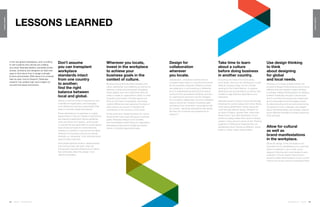 124 | Issue 65 | 360.steelcase.com 360.steelcase.com | Issue 65 | 125
LESSONSLEARNED
LESSONSLEARNED
Lessons Learned
Take time to learn
about a culture
before doing business
in another country.
Everything will make much more sense,
much faster, when you do. Working for a multi-
national company today can be a lot like
working for the United Nations—it requires
diplomacy, tact and sensitivity, as well as new
models of organizational dependency and
interaction.
Attitudes toward company culture are strongly
influenced by cultural values and norms. Being
smart about globalization means seeing the
world through different lenses. Whether it’s
an issue of religion, gender roles, dress stan-
dards, food or any other dimension, it’s im-
portant to always realize that culture is deeply
seated in every person’s sense of self. Passing
judgment is limiting and builds barriers; un-
derstanding other cultures as different, versus
better or worse, opens opportunities.
Wherever you locate,
invest in the workplace
to achieve your
business goals in the
context of culture.
Because they profoundly affect people’s moti-
vation, satisfaction and wellbeing as well as the
efficiency of their work processes, the spaces
where people work are investments that can
make or break an organization’s ability to meet
its goals in any location. The right spaces can
bring out the best in employees, reconciling
cultural differences and capturing the value of
every person as a source of strength that
contributes to the success of the whole.
At the same time, designing space for culture
should never mean reprioritizing your business
goals. Workplace design must correlate
with the strategic issues facing an organization,
addressing ongoing and emerging business
trends in culturally appropriate ways.
Don’t assume
you can transplant
workplace
standards intact
from one country
to another;
find the right
balance between
local and global.
Having a common thrust is important for any
multinational organization, and leveraging
local differences requires customization that
plays to dominant needs and desires.
Power dependency, for example, is a highly
relevant factor in the mix.People in cultures that
are relatively independent require egalitarian
work processes and spaces, while people
in cultures that are dependent on power figures
have emotional needs for visible hierarchy.
Likewise, for people in cultures that are highly
intolerant of uncertainty, security is a strong
motivator so “ownership” of an individual work-
space is likely important.
How people express emotion, release tension
and communicate with each other are
among other important dimensions of culture
that profoundly affect the design of an
effective workplace.
Use design thinking
to think
about designing
for global
and local needs.
Whenever a complex problem arises, the
process of design thinking has proven to be an
effective tool that enables creative thinking
to emerge. Design thinking allows for seeing a
problem holistically, through a microscopic
lens to scrutinize the pieces and a telescopic
lens to see patterns and the bigger picture.
By deconstructing and reconstructing the key
components of any challenge, new insights
about interrelationships can emerge, support-
ing an effective translation of larger issues into
local solutions.
Allow for cultural
as well as
brand manifestations
in the workplace.
While the design of the workplace is an
important tool for establishing your corporate
brand consistently in any locale, some
degree of tailoring and customization is also
essential. It shows respect and can be a
powerful visible demonstration of your commit-
ment to the country and your employees there.
Design for
collaboration
wherever
you locate.
Globalization, complexity and the drive for
innovation have made it a now and future trend
for any business, anywhere. Different cultures
are adapting to it and practicing it differently,
but it is indisputably the way the 21st-century
world will work everywhere. Building communi-
ty, inspiring flow and trust must be managed
for successful collaboration, and the workplace
plays a critical role. People’s increasing need
and desire to be connected—physically as well
as virtually—demands workplaces that deliver
the best set of choices and experiences to
support it.
In the new global marketplace, work is shifting
to new locations and cultures are colliding
as a result. Business leaders, real estate profes-
sionals, architects and designers all need new
ways to think about how to design culturally
fit work environments. While there is no universal
step-by-step, how-to blueprint, Steelcase
research has yielded high-level insights for
success that apply everywhere.
 