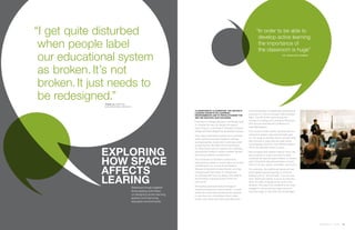 360.steelcase.com | Issue 65 | 141140 | Issue 64 | 360.steelcase.com
“I get quite disturbed
when people label
our educational system
as broken. It’s not
broken. It just needs to
be redesigned.”
Classroom by classroom, the nation’s
leading experts on learning
environments aim to revolutionize the
way we educate our children.
“If we want to change education, we literally have
to change the way we design the space,”
says Trung Le, a principal in Chicago’s Cannon
Design and lead designer for its education group.
That means revamping classrooms to promote
active learning because traditional settings
and approaches simply aren’t working as well
as they should. Michigan school administra-
tor Greg Green was so inspired, he’s retooling
educational models to reduce student failures
and boost academic achievement.
The movement to transform classrooms
has picked up steam in recent years, according
to Steelcase’s Dr. Lennie Scott-Webber,
Director of Education Environments, who has
long pursued “that dream to change how
we educate and how we design educational
environments, because some of them are
just horrid.”
Stimulating rapid and radical changes in
traditional classroom environments—to yield
enhanced active learning that allows students
to own their own knowledge, foster collab-
oration, and maximize inquiry and discovery—
took the spotlight in a Steelcase-hosted panel
discussion in July at Chicago’s Merchandise
Mart. The VIP Event came during the
Society for College and University Planning’s
47th Annual International Conference 
Idea Marketplace.
“The current model in which we think about a
classroom needs to deconstruct itself,” says
Le. “It’s quite an exciting time to actually think
and innovate in ways that are really driven
by pedagogy, driven by very different ways in
which the educator wants to teach.
“We recognize that children need to move. We
are a species in motion and yet it’s really
unnatural the way we place children of various
size in the same-size seat and desk, and ask
them to sit very quietly, and listen, and focus.”
For centuries, the traditional classroom has
promulgated passive learning, or as Scott-
Webber puts it, “Sit and listen, if you’re a stu-
dent. Stand and deliver, if you’re an educator.
Now, it’s really changing to be much more
dynamic. The idea is for students to be more
engaged in the actual learning process so
that they begin to own their own knowledge.”
Trung Le, principal,
Cannon Design, Chicago, IL
“In order to be able to
develop active learning,
the importance of
the classroom is huge”
Dr. Lennie Scott-Webber
EXPLORING
HOW SPACE
AFFECTS
LEARINGSteelcase brings together
three leading authorities
on designing active learning
spaces and improving
education environments.
 