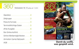 Das unabhängige XbOX 360 Magazin

                               LiVe


                                    Mediadaten Nr. 13 gültig ab 1.1.2013



Überblick ....................................... 2
Zielgruppe ..................................... 3
Preise & Formate............................ 4
Termine/Wichtige Daten ................ 5
ePub-Ausgabe ............................... 6
Der Online-Auftritt......................... 7
Online-Werbemöglichkeiten .......... 8
Airmotion Gamer-Netzwerk ........... 9
AGB ............................................ 10                         damit du weißt,
                                                                           was gespielt wird.
 