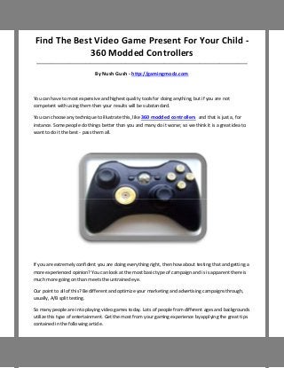 Find The Best Video Game Present For Your Child -
             360 Modded Controllers
 ___________________________________________________________________________________

                              By Nush Gush - http://gamingmodz.com



You can have to most expensive and highest quality tools for doing anything, but if you are not
competent with using them then your results will be substandard.

You can choose any technique to illustrate this, like 360 modded controllers and that is just a, for
instance. Some people do things better than you and many do it worse; so we think it is a great idea to
want to do it the best - pass them all.




If you are extremely confident you are doing everything right, then how about testing that and getting a
more experienced opinion? You can look at the most basic type of campaign and is is apparent there is
much more going on than meets the untrained eye.

Our point to all of this? Be different and optimize your marketing and advertising campaigns through,
usually, A/B split testing.

So many people are into playing video games today. Lots of people from different ages and backgrounds
utilize this type of entertainment. Get the most from your gaming experience by applying the great tips
contained in the following article.
 