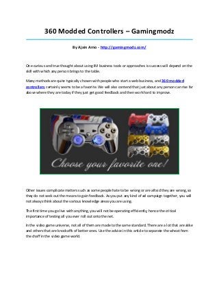 360 Modded Controllers – Gamingmodz
_____________________________________________________________________________________

                              By Ajain Arno - http://gamingmodz.com/



One curious and true thought about using IM business tools or approaches is success will depend on the
skill with which any person brings to the table.

Many methods are quite typically chosen with people who start a web business, and 360 modded
controllers certainly seems to be a favorite. We will also contend that just about any person can rise far
above where they are today if they just get good feedback and then work hard to improve.




Other issues complicate matters such as some people hate to be wrong or are afraid they are wrong, so
they do not seek out the means to gain feedback. As you put any kind of ad campaign together, you will
not always think about the various knowledge areas you are using.

The first time you go live with anything, you will not be operating efficiently; hence the critical
importance of testing all you ever roll out onto the net.

In the video game universe, not all of them are made to the same standard. There are a lot that are alike
and others that are knockoffs of better ones. Use the advice in this article to separate the wheat from
the chaff in the video game world.
 