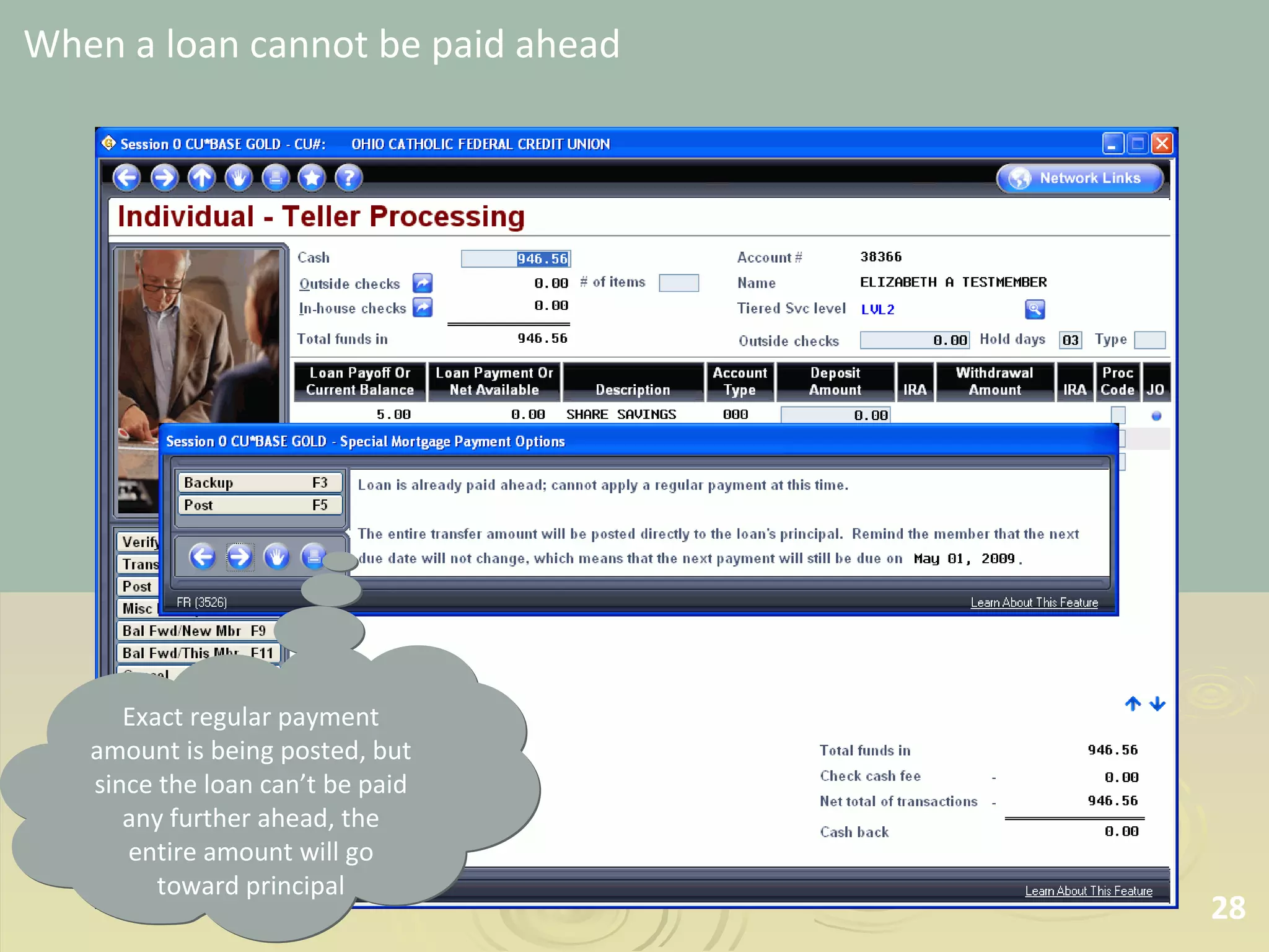 When a loan cannot be paid ahead Exact regular payment amount is being posted, but since the loan can’t be paid any further ahead, the entire amount will go toward principal 