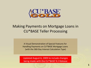 Making Payments on Mortgage Loans in CU*BASE Teller Processing A Visual Demonstration of Special Features for  Handling Payments on CU*BASE Mortgage Loans  (with the 360-Day Interest Calculation Type) Updated August 6, 2009 to include changes being made with the CU*BASE 9.2 Release 
