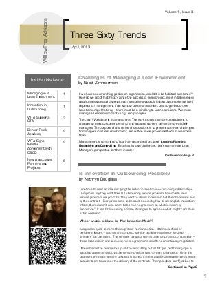 WillowTree Advisors

Volume 1, Issue 3

Three Sixty Trends
April, 2013

Inside this issue:
Managing in a
Lean Environment

1

Innovation in
Outsourcing

1

WTA Supports
CTA

3

Denver Peak
Academy

4

WTA Signs
Master
Agreement with
C&CD

4

New Associates,
Partners and
Projects

Challenges of Managing a Lean Environment
by Scott Zimmerman

5

If we have an overarching goal as an organization, wouldn’t it be ‘habitual excellence’? 
How do we adopt that habit?  Since the success of every project, every initiative, every
department-wide goal depends upon executive support, it follows that excellence itself
depends on management. If we want to create an excellent Lean organization, we
have to manage that way – there must be a corollary to Lean operations.  We must
manage a Lean environment using Lean principles.
The Lean Workplace is a dynamic one.  The work process is more transparent, it
changes to meet customer demand, and engaged workers demand more of their
managers. The purpose of this series of discussions is to present common challenges
to managers in a Lean environment, and outline some proven methods to overcome
them.
Management is comprised of four interdependent functions:  Leading, Planning,
Organizing and Controlling.  Each has its own challenges.  Let’s examine the Lean
Manager’s perspective for them in order.
Continued on Page 2

Is innovation in Outsourcing Possible?
by Kathryn Douglass
I continue to read articles decrying the lack of innovation in outsourcing relationships. 
Companies say they want their IT Outsourcing service providers to innovate, and
service providers respond that they want to deliver innovation, but their hands are tied
by the contract.   Everyone seems to be stuck on exactly how to accomplish innovation.   
In fact, there doesn’t even seem to be much agreement on what is meant by
“innovation”.  It is a bit like asking a dozen strangers to agree on what might constitute
a “fun weekend”. 
 
Who or what is to blame for "Non-Innovation Mode"?
 
Many seem quick to name the culprits of non-innovation -- often superficial or
peripheral issues – such as the contract, service provider malaise or “second
stringers” on the team.   The services contract seems to be getting a lot of attention -those locked-down and tied-up services agreements so often contentiously negotiated.  
 
Others blame the overzealous push toward cutting out all ‘fat’ (i.e. profit margin) in a
sourcing agreement so that the service provider has no room to innovate.  Once the
promises are made and the contract is signed, the less qualified, inexperienced service
provider team takes over the delivery of the contract.  Their priorities are 1) deliver to
Continued on Page 3

1

 