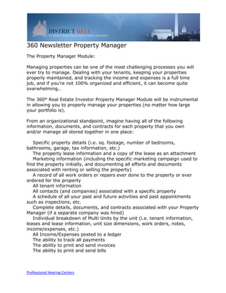 360 Newsletter Property Manager
The Property Manager Module:

Managing properties can be one of the most challenging processes you will
ever try to manage. Dealing with your tenants, keeping your properties
properly maintained, and tracking the income and expenses is a full time
job, and if you’re not 100% organized and efficient, it can become quite
overwhelming..

The 360° Real Estate Investor Property Manager Module will be instrumental
in allowing you to properly manage your properties (no matter how large
your portfolio is).

From an organizational standpoint, imagine having all of the following
information, documents, and contracts for each property that you own
and/or manage all stored together in one place:

   Specific property details (i.e. sq. footage, number of bedrooms,
bathrooms, garage, tax information, etc.)
   The property lease information and a copy of the lease as an attachment
   Marketing information (including the specific marketing campaign used to
find the property initially, and documenting all efforts and documents
associated with renting or selling the property)
   A record of all work orders or repairs ever done to the property or ever
ordered for the property
   All tenant information
   All contacts (and companies) associated with a specific property
   A schedule of all your past and future activities and past appointments
such as inspections, etc.
   Complete details, documents, and contracts associated with your Property
Manager (if a separate company was hired)
   Individual breakdown of Multi Units by the unit (i.e. tenant information,
leases and lease information, unit size dimensions, work orders, notes,
income/expenses, etc.)
   All Income/Expenses posted to a ledger
   The ability to track all payments
   The ability to print and send invoices
   The ability to print and send bills



Professional Hearing Centers
 