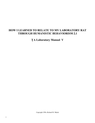 HOW I LEARNED TO RELATE TO MY LABORATORY RAT
         THROUGH HUMANISTIC BEHAVIORISM 2.1

                T A Laboratory Manual V




                   Copyright 1996--Richard W. Malott


1
 