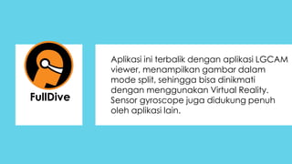 Aplikasi ini terbalik dengan aplikasi LGCAM
viewer, menampilkan gambar dalam
mode split, sehingga bisa dinikmati
dengan menggunakan Virtual Reality.
Sensor gyroscope juga didukung penuh
oleh aplikasi lain.
FullDive
 
