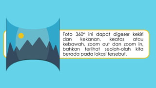 Foto 360 ini dapat digeser kekiri
dan kekanan, keatas atau
kebawah, zoom out dan zoom in,
bahkan terlihat seolah-olah kita
berada pada lokasi tersebut.
 