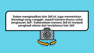 Dalam menghasilkan foto 360 ini, juga memerlukan
teknologi yang canggih, seperti kamera khusus untuk
jangkauan 360. Keberadaan kamera 360 ini menjadi
penghasil utama dari terciptanya foto 360.
 